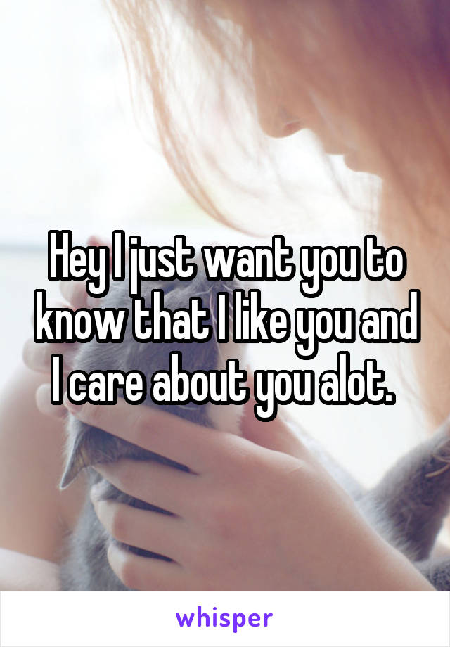 Hey I just want you to know that I like you and I care about you alot. 