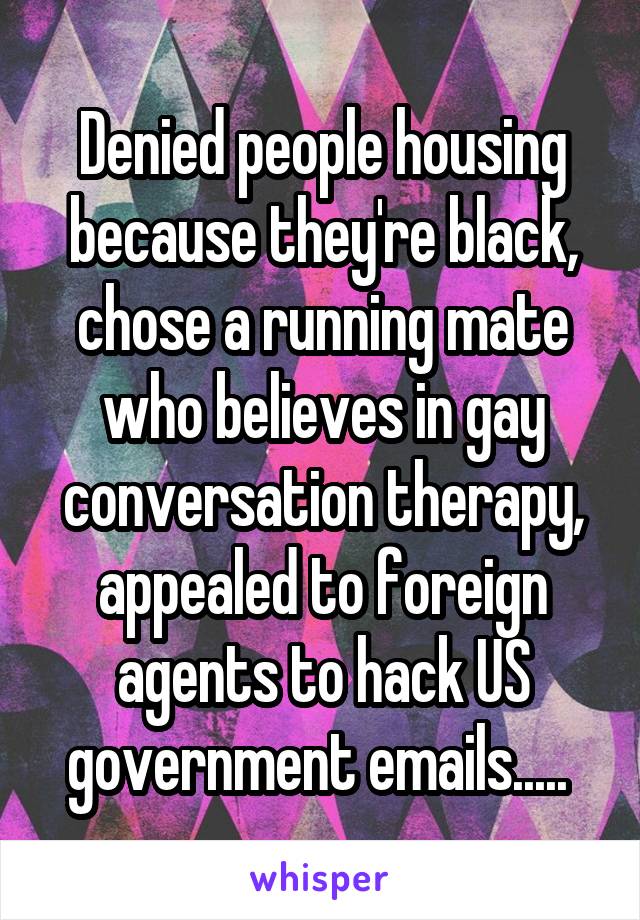 Denied people housing because they're black, chose a running mate who believes in gay conversation therapy, appealed to foreign agents to hack US government emails..... 