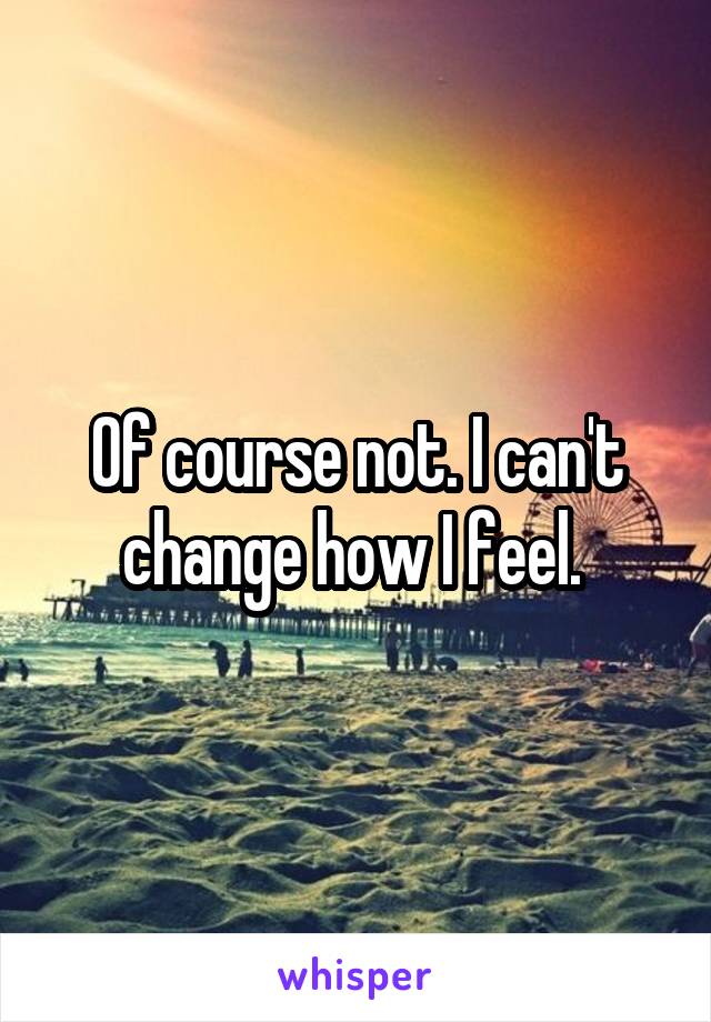 Of course not. I can't change how I feel. 