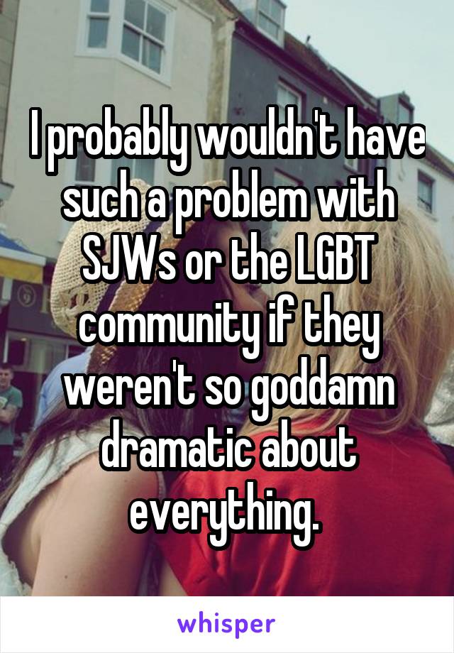 I probably wouldn't have such a problem with SJWs or the LGBT community if they weren't so goddamn dramatic about everything. 