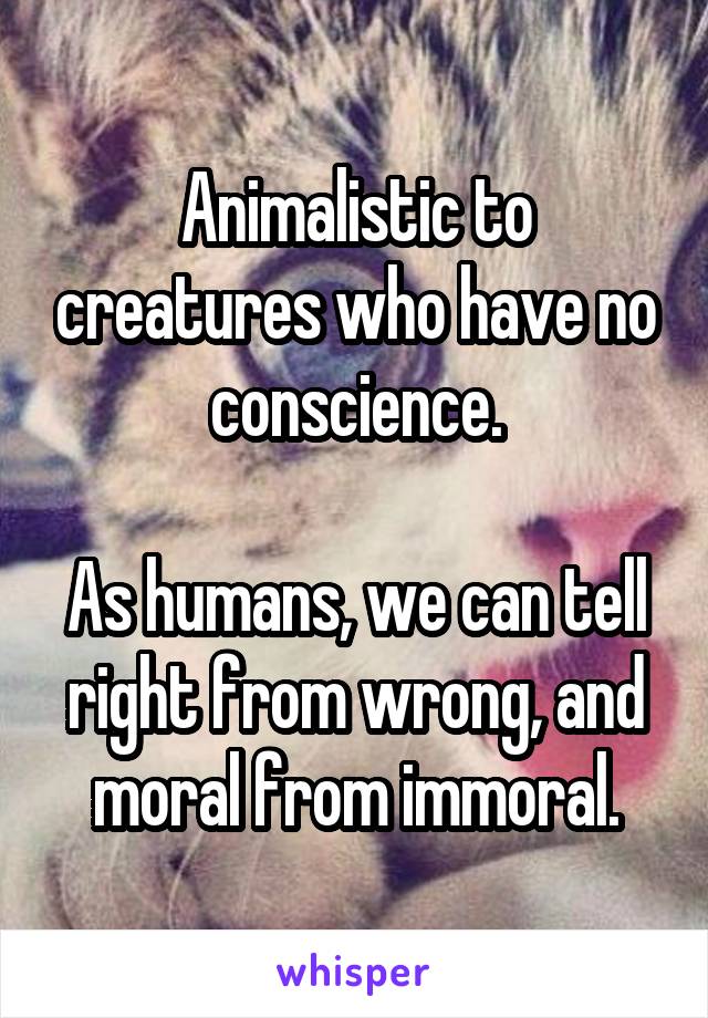 Animalistic to creatures who have no conscience.

As humans, we can tell right from wrong, and moral from immoral.