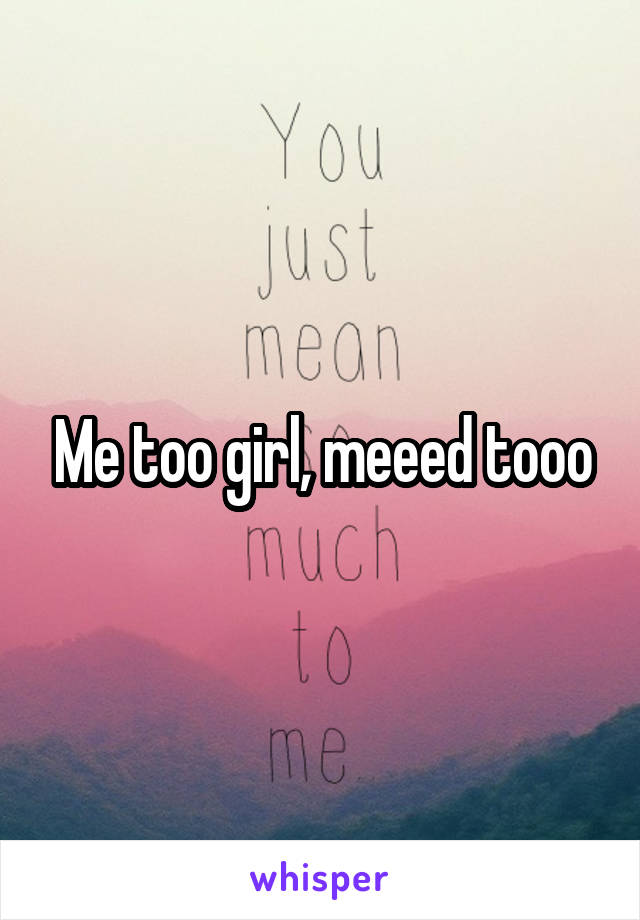 Me too girl, meeed tooo