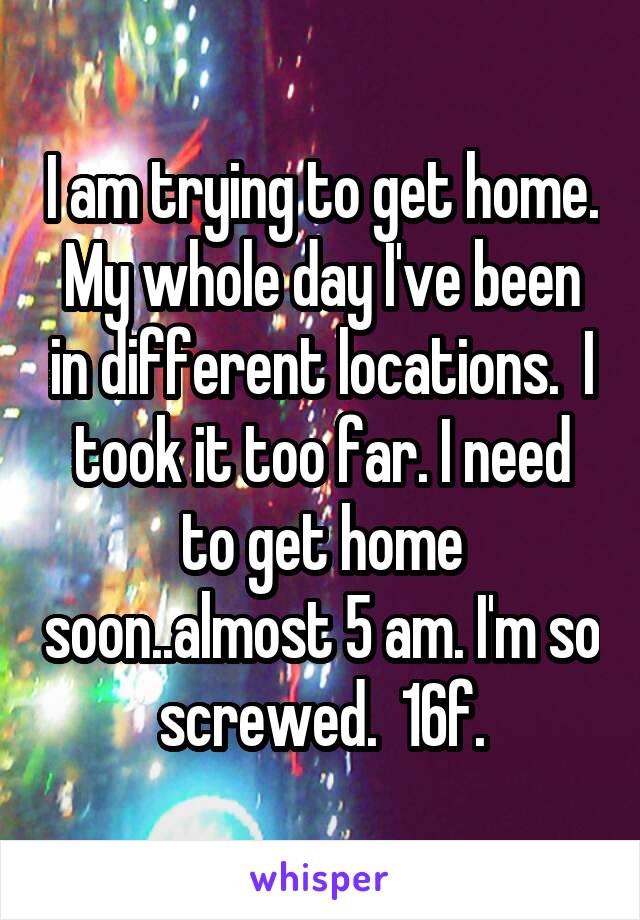 I am trying to get home. My whole day I've been in different locations.  I took it too far. I need to get home soon..almost 5 am. I'm so screwed.  16f.
