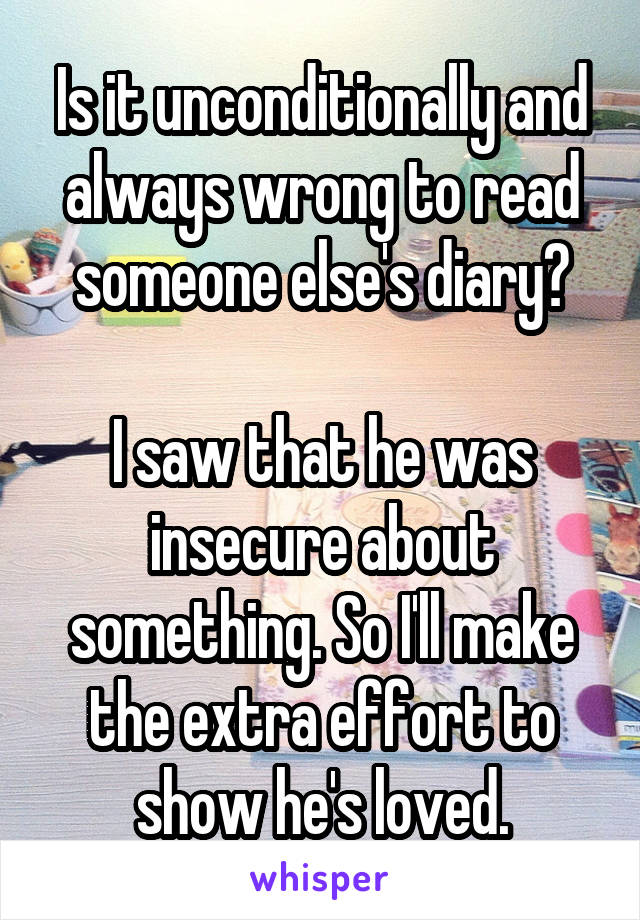 Is it unconditionally and always wrong to read someone else's diary?

I saw that he was insecure about something. So I'll make the extra effort to show he's loved.