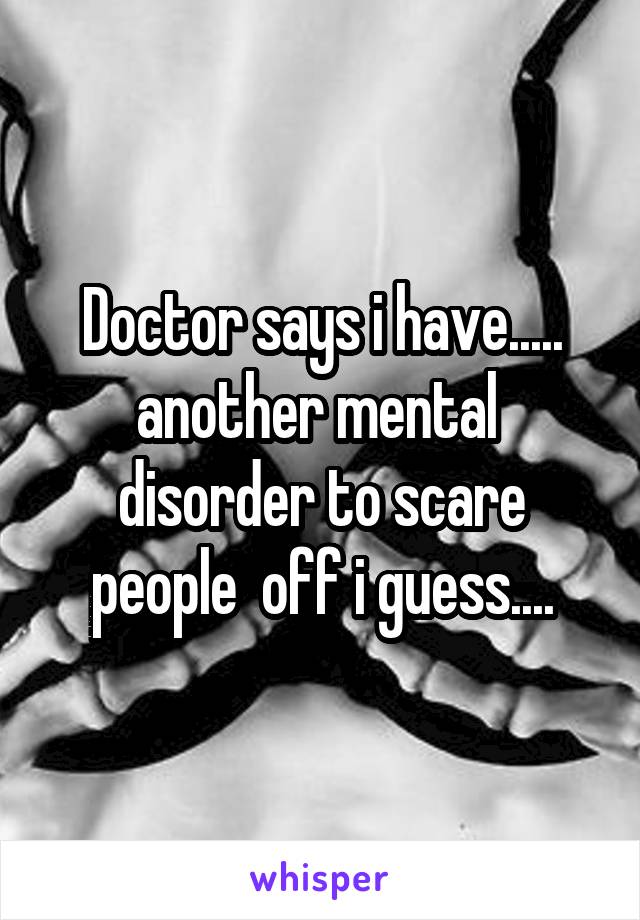 Doctor says i have..... another mental  disorder to scare people  off i guess....