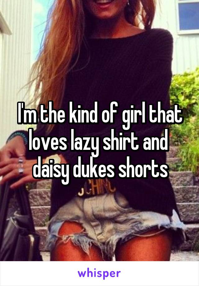 I'm the kind of girl that loves lazy shirt and 
daisy dukes shorts