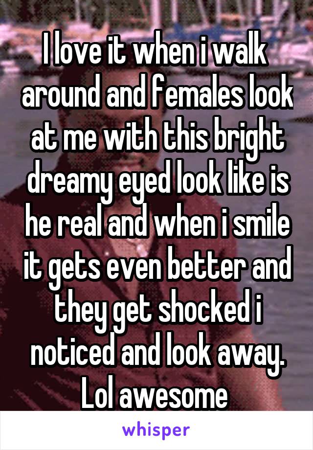 I love it when i walk  around and females look at me with this bright dreamy eyed look like is he real and when i smile it gets even better and they get shocked i noticed and look away. Lol awesome 