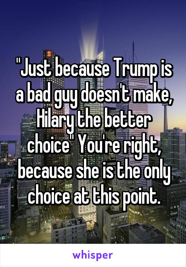 "Just because Trump is a bad guy doesn't make, Hilary the better choice" You're right, because she is the only choice at this point.