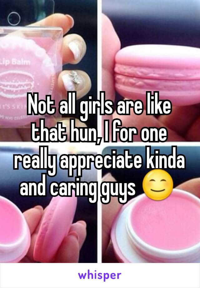 Not all girls are like that hun, I for one really appreciate kinda and caring guys 😊 