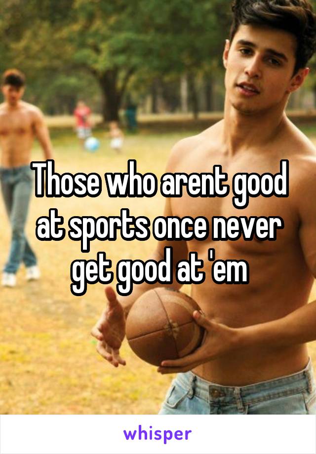 Those who arent good at sports once never get good at 'em