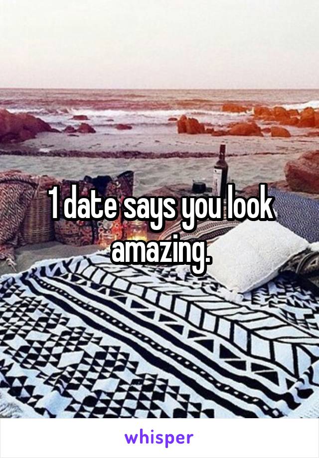 1 date says you look amazing.