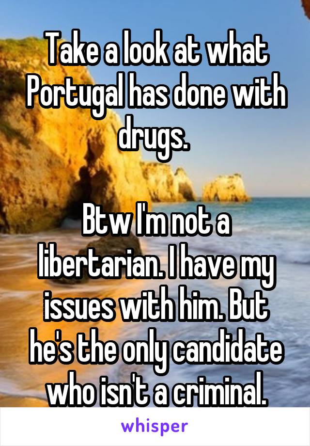 Take a look at what Portugal has done with drugs. 

Btw I'm not a libertarian. I have my issues with him. But he's the only candidate who isn't a criminal.