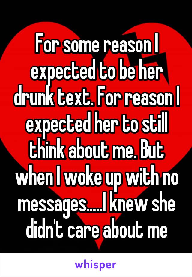 For some reason I expected to be her drunk text. For reason I expected her to still think about me. But when I woke up with no messages.....I knew she didn't care about me