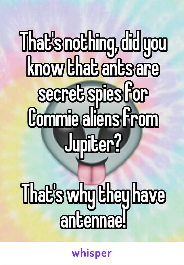That's nothing, did you know that ants are secret spies for Commie aliens from Jupiter?

That's why they have antennae!