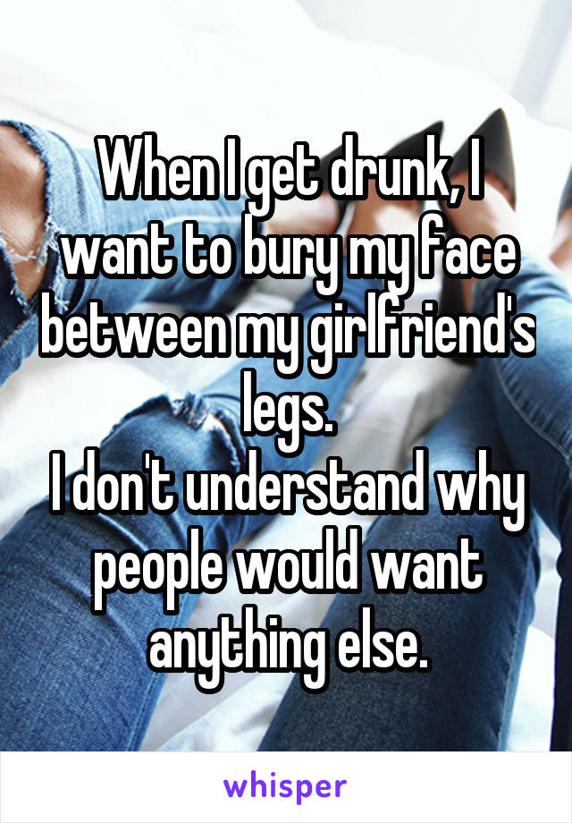 When I get drunk, I want to bury my face between my girlfriend's legs.
I don't understand why people would want anything else.