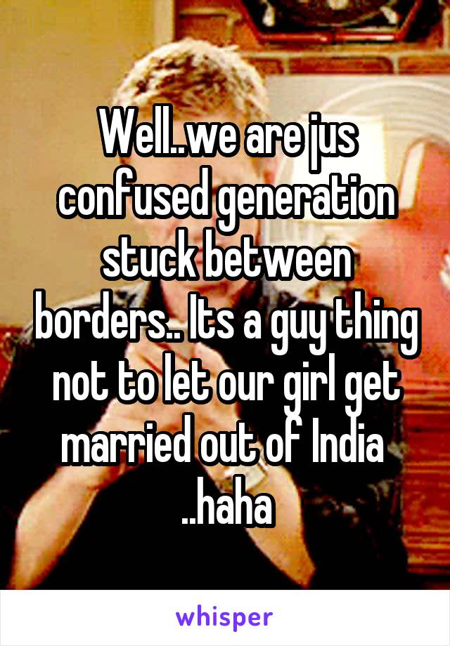 Well..we are jus confused generation stuck between borders.. Its a guy thing not to let our girl get married out of India  ..haha