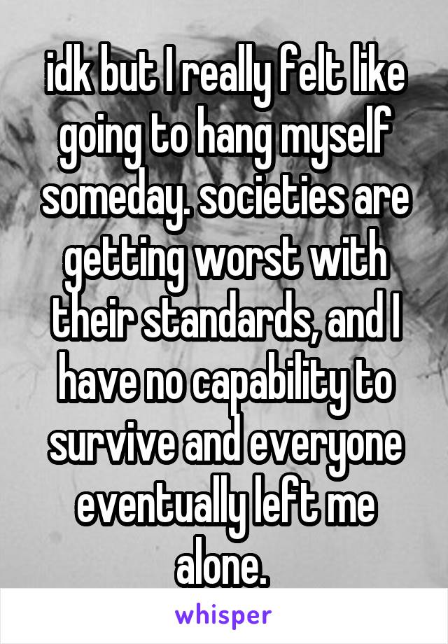 idk but I really felt like going to hang myself someday. societies are getting worst with their standards, and I have no capability to survive and everyone eventually left me alone. 