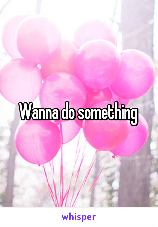 Wanna do something 