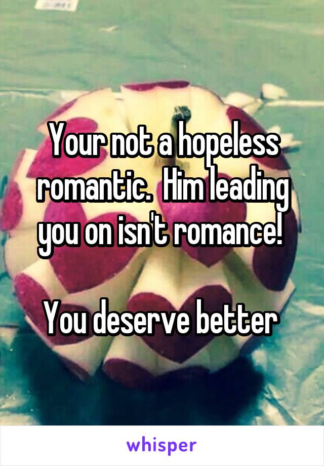 Your not a hopeless romantic.  Him leading you on isn't romance! 

You deserve better 
