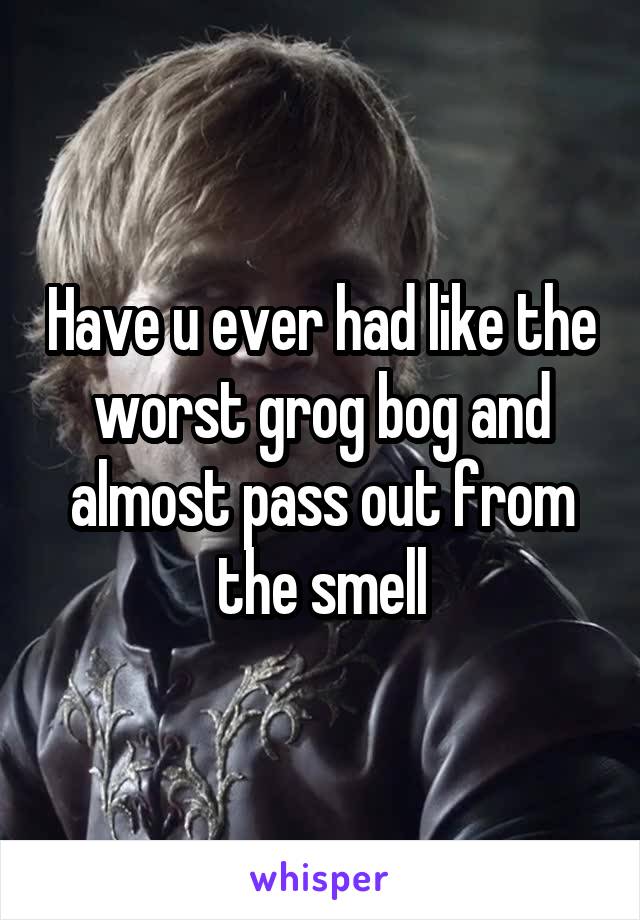 Have u ever had like the worst grog bog and almost pass out from the smell