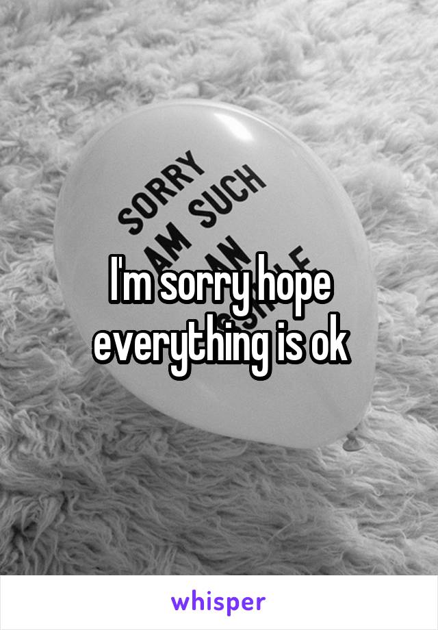 I'm sorry hope everything is ok