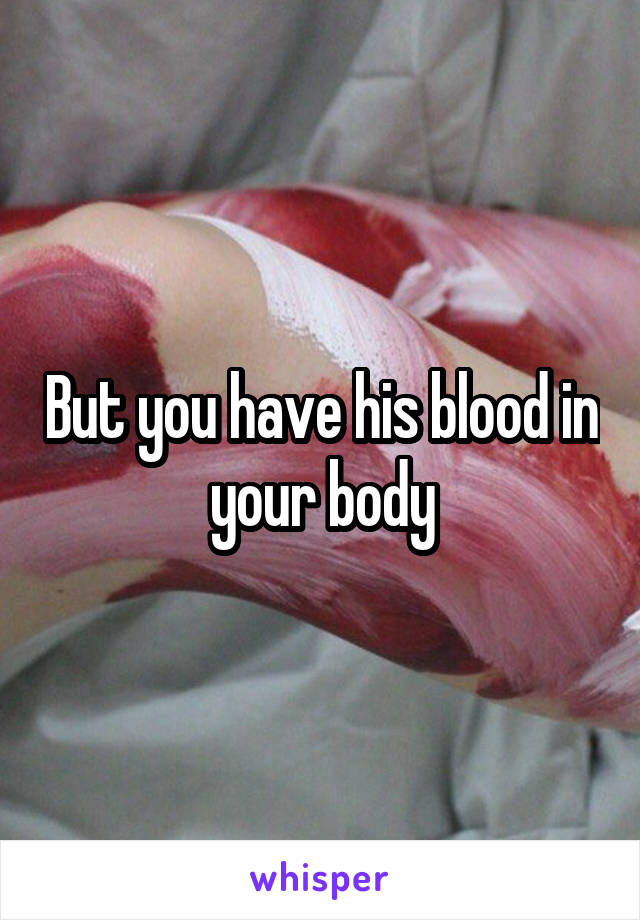 But you have his blood in your body