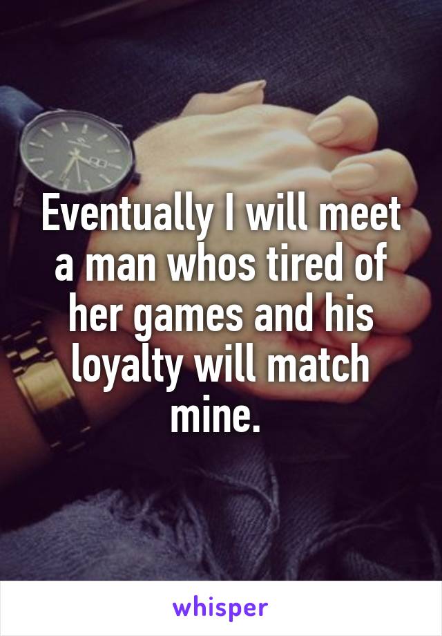 Eventually I will meet a man whos tired of her games and his loyalty will match mine. 