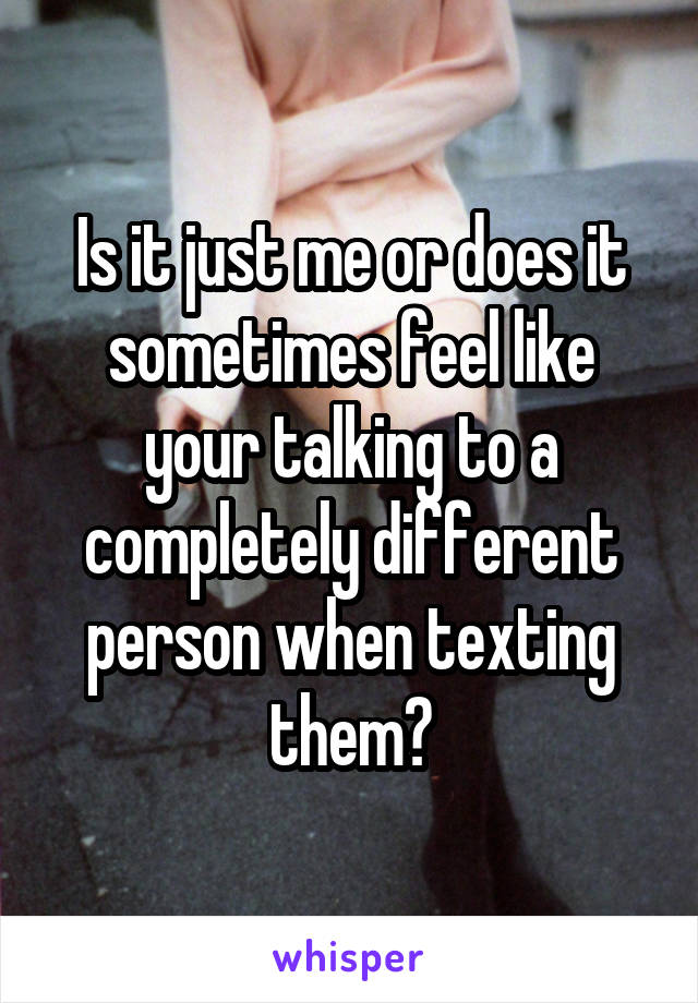 Is it just me or does it sometimes feel like your talking to a completely different person when texting them?