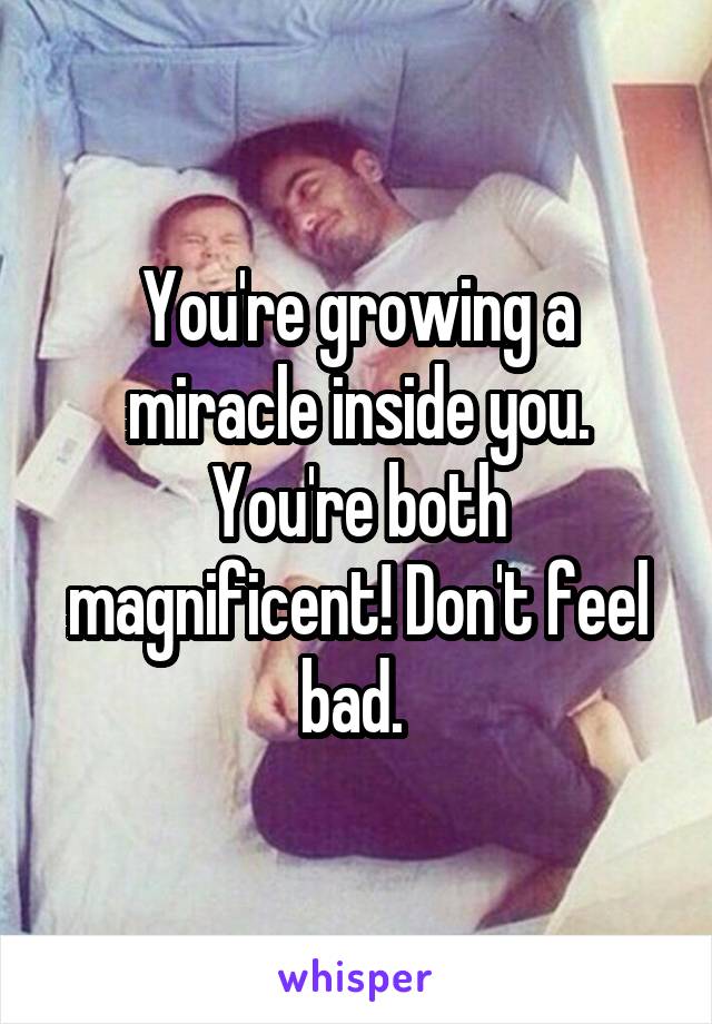 You're growing a miracle inside you. You're both magnificent! Don't feel bad. 