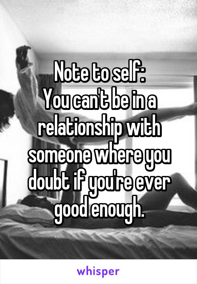 Note to self:
You can't be in a relationship with someone where you doubt if you're ever good enough.