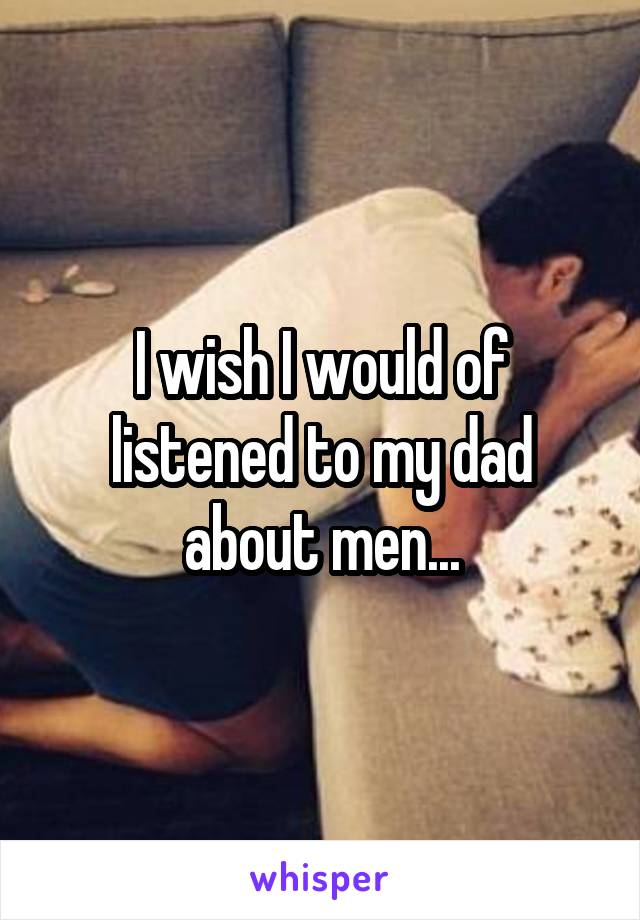 I wish I would of listened to my dad about men...