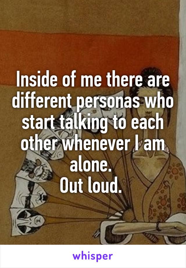 Inside of me there are different personas who start talking to each other whenever I am alone. 
Out loud. 