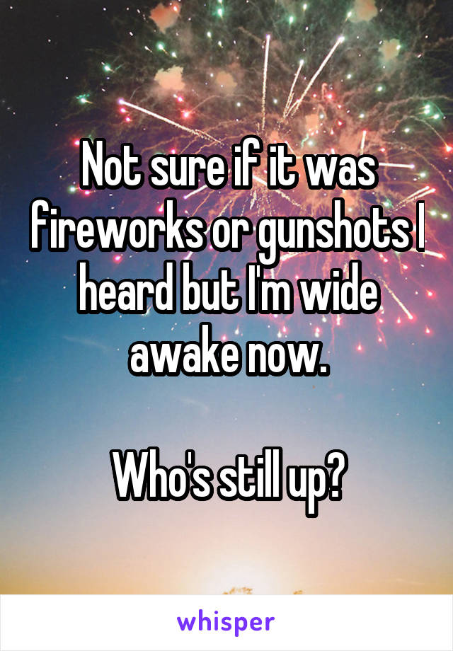 Not sure if it was fireworks or gunshots I heard but I'm wide awake now.

Who's still up?