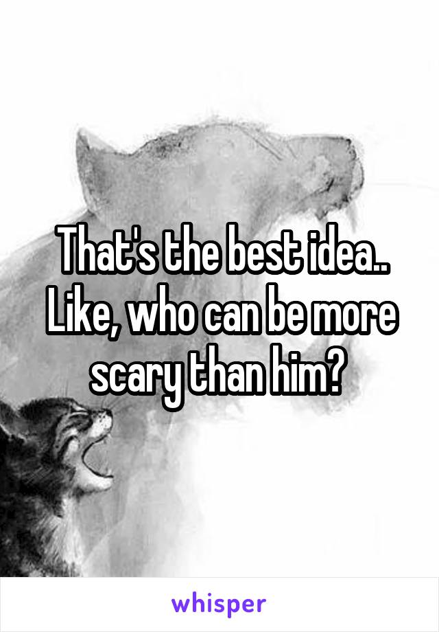 That's the best idea.. Like, who can be more scary than him? 