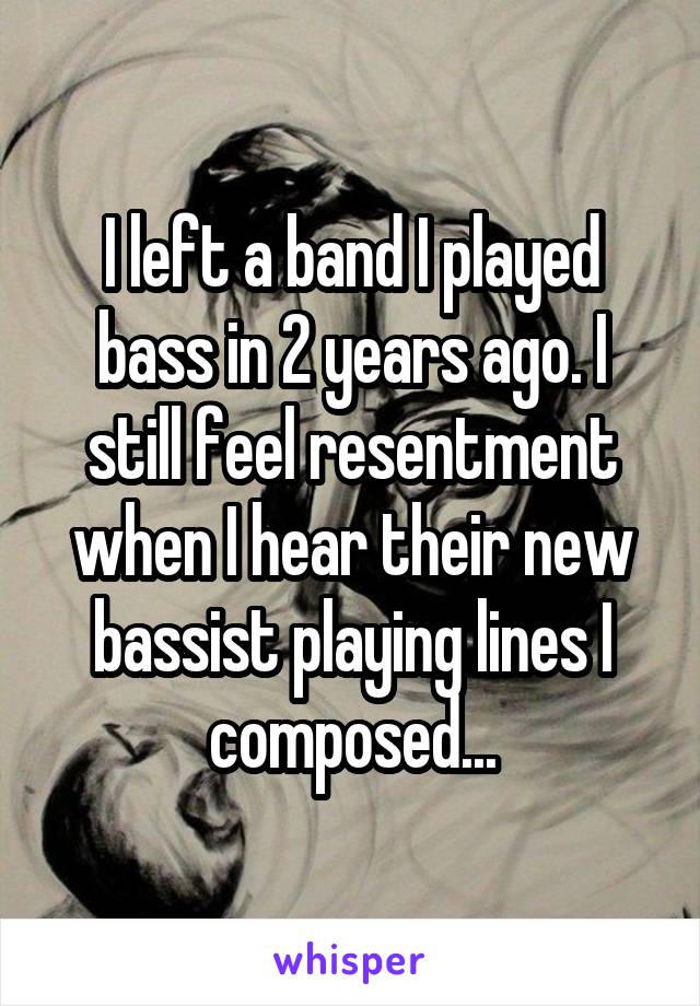 I left a band I played bass in 2 years ago. I still feel resentment when I hear their new bassist playing lines I composed...