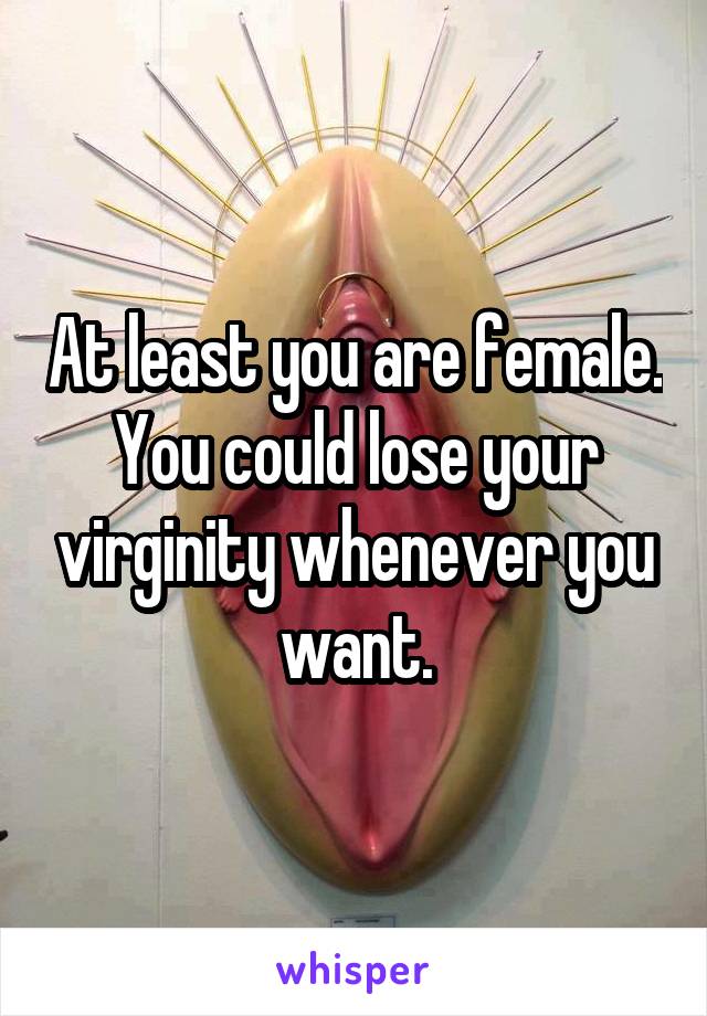 At least you are female. You could lose your virginity whenever you want.