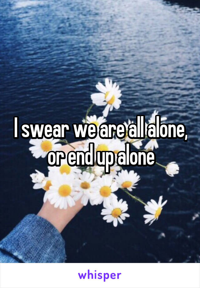 I swear we are all alone, or end up alone