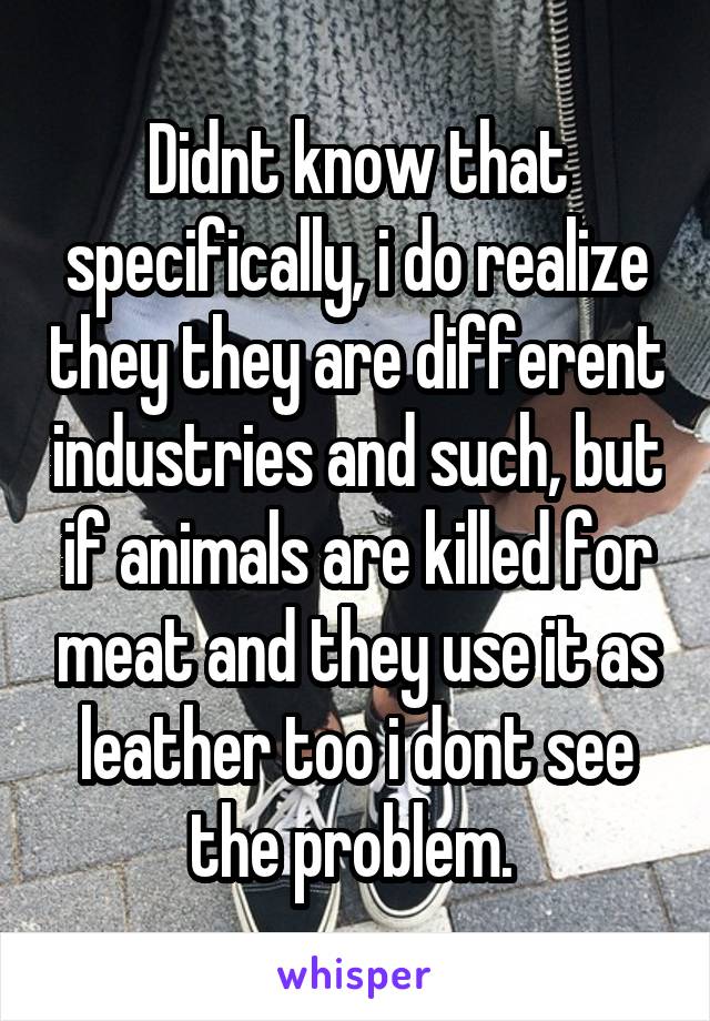 Didnt know that specifically, i do realize they they are different industries and such, but if animals are killed for meat and they use it as leather too i dont see the problem. 
