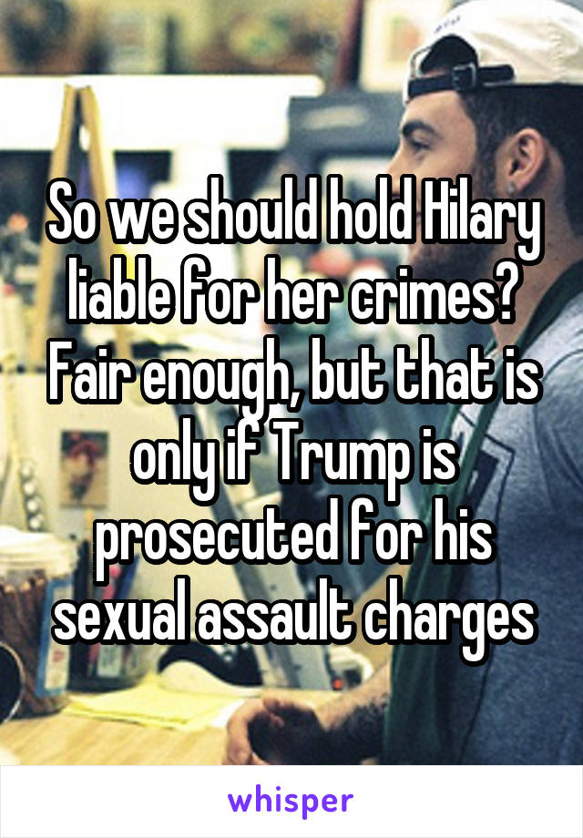 So we should hold Hilary liable for her crimes? Fair enough, but that is only if Trump is prosecuted for his sexual assault charges