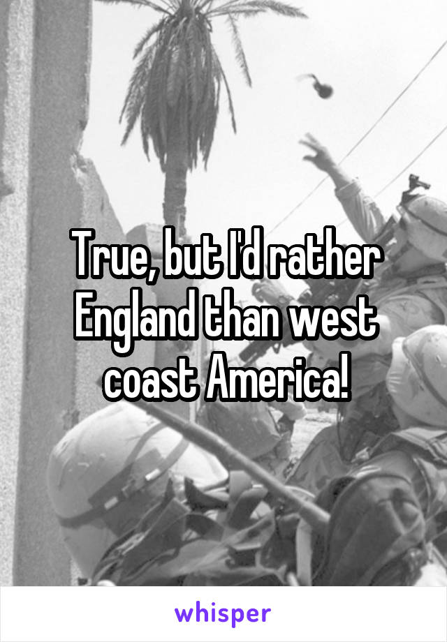 True, but I'd rather England than west coast America!