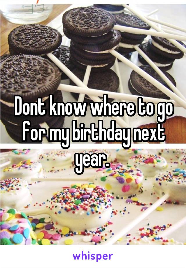 Dont know where to go for my birthday next year. 