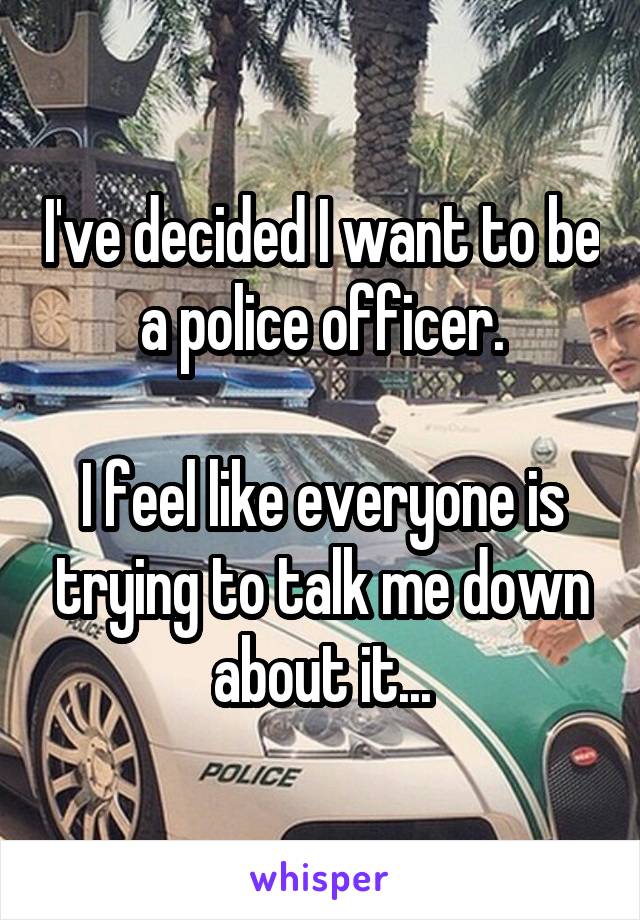 I've decided I want to be a police officer.

I feel like everyone is trying to talk me down about it...