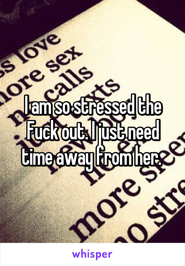 I am so stressed the Fuck out. I just need time away from her. 