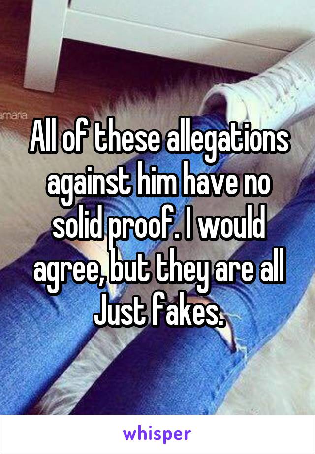 All of these allegations against him have no solid proof. I would agree, but they are all Just fakes.