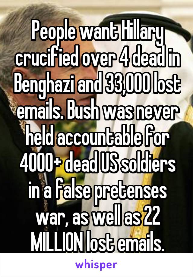 People want Hillary crucified over 4 dead in Benghazi and 33,000 lost emails. Bush was never held accountable for 4000+ dead US soldiers in a false pretenses war, as well as 22 MILLION lost emails.