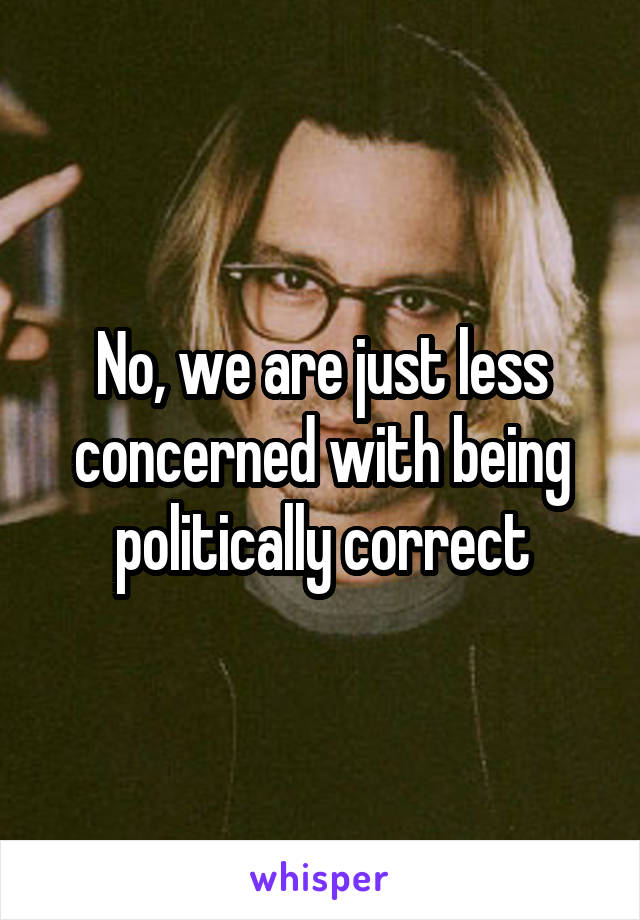 No, we are just less concerned with being politically correct