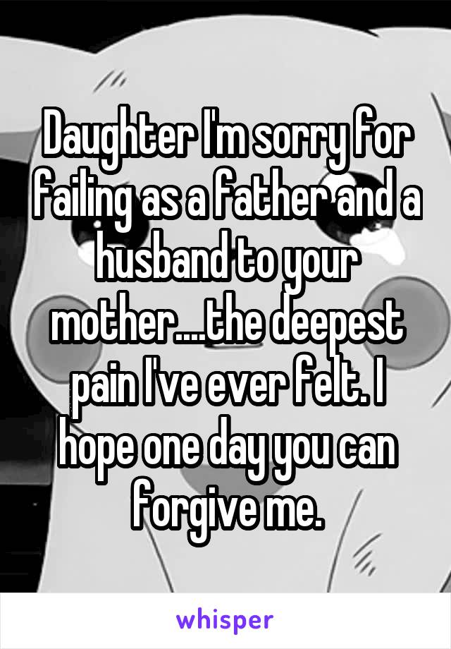 Daughter I'm sorry for failing as a father and a husband to your mother....the deepest pain I've ever felt. I hope one day you can forgive me.