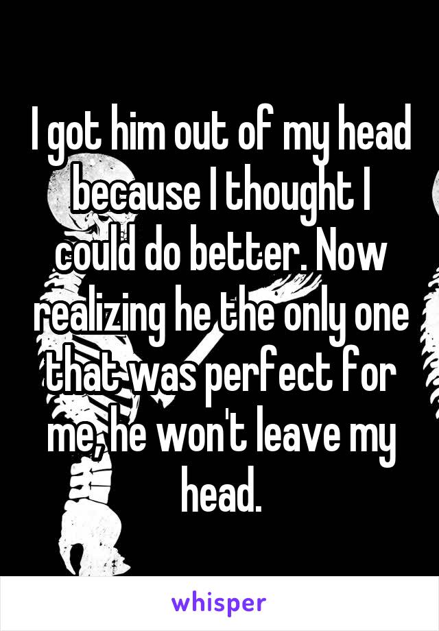 I got him out of my head because I thought I could do better. Now realizing he the only one that was perfect for me, he won't leave my head.