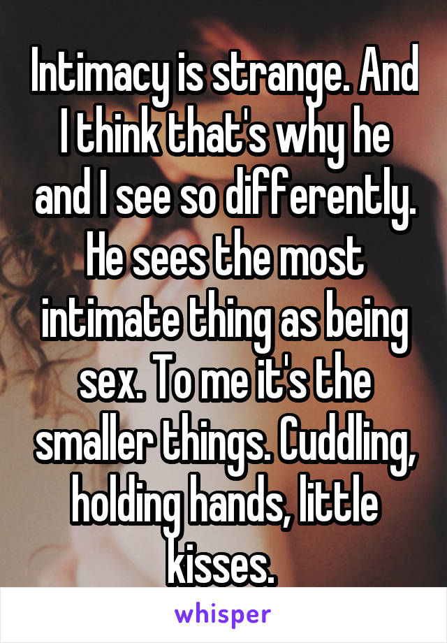 Intimacy is strange. And I think that's why he and I see so differently. He sees the most intimate thing as being sex. To me it's the smaller things. Cuddling, holding hands, little kisses. 