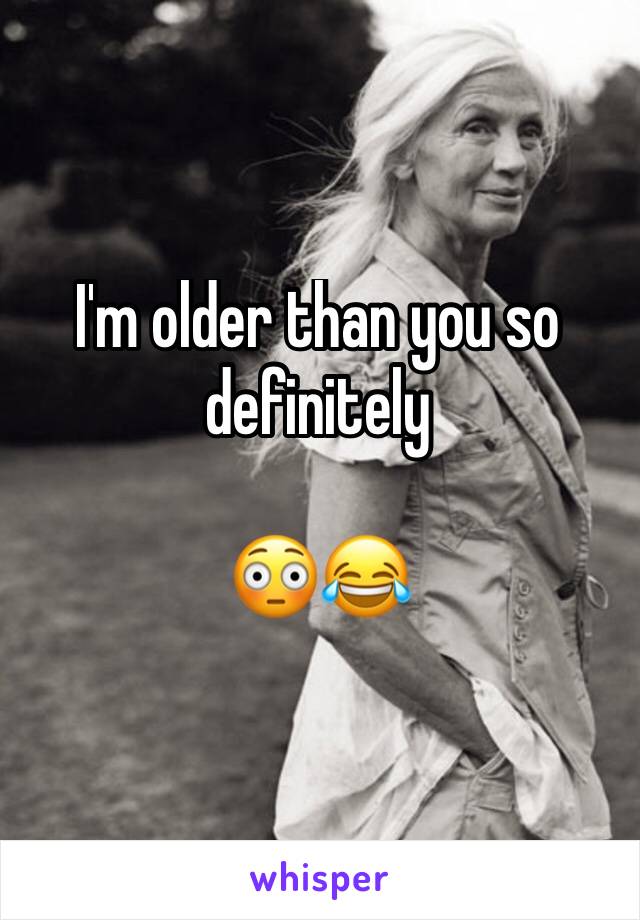 I'm older than you so definitely 

😳😂